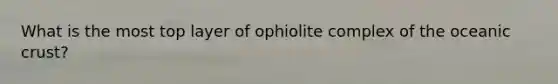 What is the most top layer of ophiolite complex of the oceanic crust?