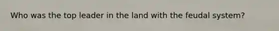 Who was the top leader in the land with the feudal system?