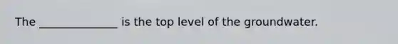 The ______________ is the top level of the groundwater.