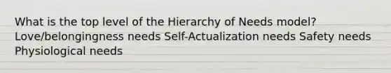 What is the top level of the Hierarchy of Needs model? Love/belongingness needs Self-Actualization needs Safety needs Physiological needs