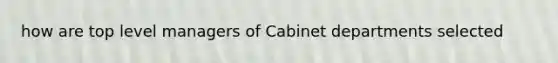 how are top level managers of Cabinet departments selected