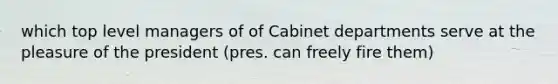 which top level managers of of Cabinet departments serve at the pleasure of the president (pres. can freely fire them)