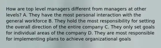 How are top level managers different from managers at other levels? A. They have the most personal interaction with the general workforce B. They hold the most responsibility for setting the overall direction of the entire company C. They only set goals for individual areas of the company D. They are most responsible for implementing plans to achieve organizational goals