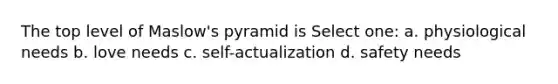 The top level of Maslow's pyramid is Select one: a. physiological needs b. love needs c. self-actualization d. safety needs