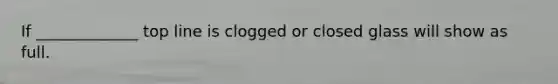 If _____________ top line is clogged or closed glass will show as full.