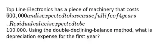 Top Line Electronics has a piece of machinery that costs 600,000 and is expected to have a useful life of 4 years. Residual value is expected to be100,000. Using the double-declining-balance method, what is depreciation expense for the first year?