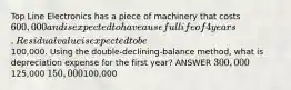 Top Line Electronics has a piece of machinery that costs 600,000 and is expected to have a useful life of 4 years. Residual value is expected to be100,000. Using the double-declining-balance method, what is depreciation expense for the first year? ANSWER 300,000125,000 150,000100,000