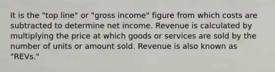 It is the "top line" or "gross income" figure from which costs are subtracted to determine net income. Revenue is calculated by multiplying the price at which goods or services are sold by the number of units or amount sold. Revenue is also known as "REVs."