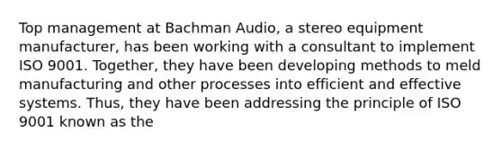 Top management at Bachman Audio, a stereo equipment manufacturer, has been working with a consultant to implement ISO 9001. Together, they have been developing methods to meld manufacturing and other processes into efficient and effective systems. Thus, they have been addressing the principle of ISO 9001 known as the