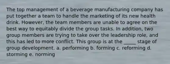 The top management of a beverage manufacturing company has put together a team to handle the marketing of its new health drink. However, the team members are unable to agree on the best way to equitably divide the group tasks. In addition, two group members are trying to take over the leadership role, and this has led to more conflict. This group is at the _____ stage of group development. a. performing b. forming c. reforming d. storming e. norming