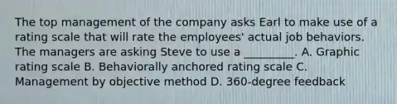 The top management of the company asks Earl to make use of a rating scale that will rate the employees' actual job behaviors. The managers are asking Steve to use a _________. A. Graphic rating scale B. Behaviorally anchored rating scale C. Management by objective method D. 360-degree feedback