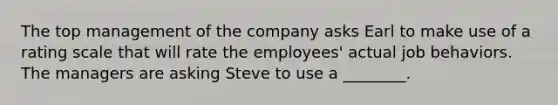 The top management of the company asks Earl to make use of a rating scale that will rate the employees' actual job behaviors. The managers are asking Steve to use a ________.