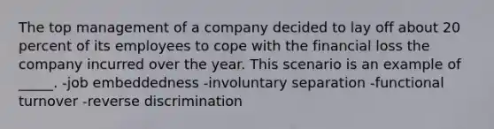 The top management of a company decided to lay off about 20 percent of its employees to cope with the financial loss the company incurred over the year. This scenario is an example of _____. -job embeddedness -involuntary separation -functional turnover -reverse discrimination