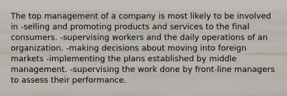 The top management of a company is most likely to be involved in -selling and promoting products and services to the final consumers. -supervising workers and the daily operations of an organization. -making decisions about moving into foreign markets -implementing the plans established by middle management. -supervising the work done by front-line managers to assess their performance.