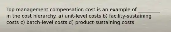 Top management compensation cost is an example of _________ in the cost hierarchy. a) unit-level costs b) facility-sustaining costs c) batch-level costs d) product-sustaining costs