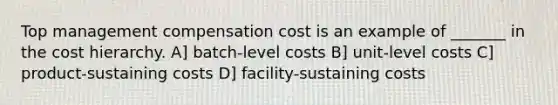 Top management compensation cost is an example of _______ in the cost hierarchy. A] batch-level costs B] unit-level costs C] product-sustaining costs D] facility-sustaining costs