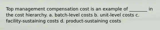 Top management compensation cost is an example of ________ in the cost hierarchy. a. batch-level costs b. unit-level costs c. facility-sustaining costs d. product-sustaining costs