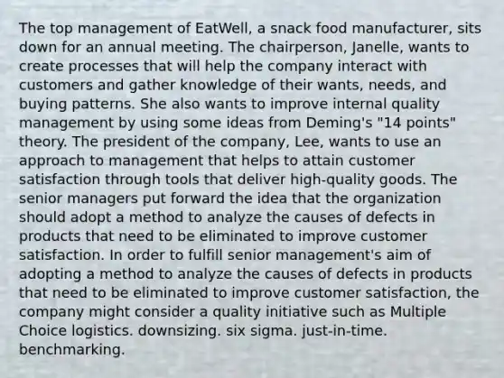 The top management of EatWell, a snack food manufacturer, sits down for an annual meeting. The chairperson, Janelle, wants to create processes that will help the company interact with customers and gather knowledge of their wants, needs, and buying patterns. She also wants to improve internal quality management by using some ideas from Deming's "14 points" theory. The president of the company, Lee, wants to use an approach to management that helps to attain customer satisfaction through tools that deliver high-quality goods. The senior managers put forward the idea that the organization should adopt a method to analyze the causes of defects in products that need to be eliminated to improve customer satisfaction. In order to fulfill senior management's aim of adopting a method to analyze the causes of defects in products that need to be eliminated to improve customer satisfaction, the company might consider a quality initiative such as Multiple Choice logistics. downsizing. six sigma. just-in-time. benchmarking.