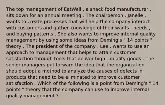 The top management of EatWell , a snack food manufacturer , sits down for an annual meeting . The chairperson , Janelle , wants to create processes that will help the company interact with customers and gather knowledge of their wants , needs , and buying patterns . She also wants to improve internal quality management by using some ideas from Deming's " 14 points " theory . The president of the company , Lee , wants to use an approach to management that helps to attain customer satisfaction through tools that deliver high - quality goods . The senior managers put forward the idea that the organization should adopt a method to analyze the causes of defects in products that need to be eliminated to improve customer satisfaction . Which of the following is a point from Deming's " 14 points " theory that the company can use to improve internal quality management ?