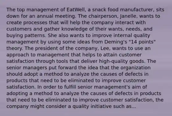 The top management of EatWell, a snack food manufacturer, sits down for an annual meeting. The chairperson, Janelle, wants to create processes that will help the company interact with customers and gather knowledge of their wants, needs, and buying patterns. She also wants to improve internal quality management by using some ideas from Deming's "14 points" theory. The president of the company, Lee, wants to use an approach to management that helps to attain customer satisfaction through tools that deliver high-quality goods. The senior managers put forward the idea that the organization should adopt a method to analyze the causes of defects in products that need to be eliminated to improve customer satisfaction. In order to fulfill senior management's aim of adopting a method to analyze the causes of defects in products that need to be eliminated to improve customer satisfaction, the company might consider a quality initiative such as...