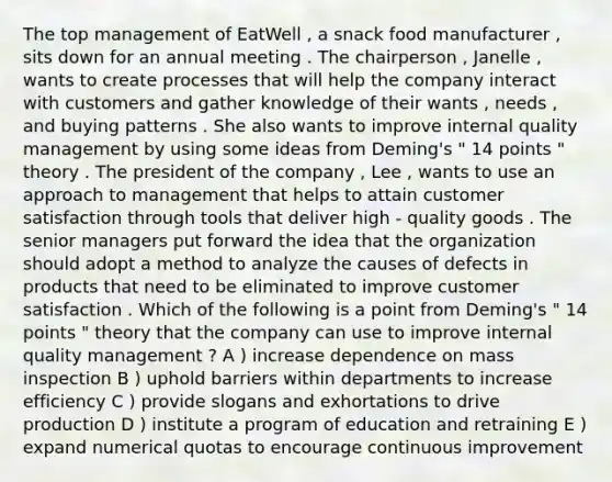 The top management of EatWell , a snack food manufacturer , sits down for an annual meeting . The chairperson , Janelle , wants to create processes that will help the company interact with customers and gather knowledge of their wants , needs , and buying patterns . She also wants to improve internal quality management by using some ideas from Deming's " 14 points " theory . The president of the company , Lee , wants to use an approach to management that helps to attain customer satisfaction through tools that deliver high - quality goods . The senior managers put forward the idea that the organization should adopt a method to analyze the causes of defects in products that need to be eliminated to improve customer satisfaction . Which of the following is a point from Deming's " 14 points " theory that the company can use to improve internal quality management ? A ) increase dependence on mass inspection B ) uphold barriers within departments to increase efficiency C ) provide slogans and exhortations to drive production D ) institute a program of education and retraining E ) expand numerical quotas to encourage continuous improvement