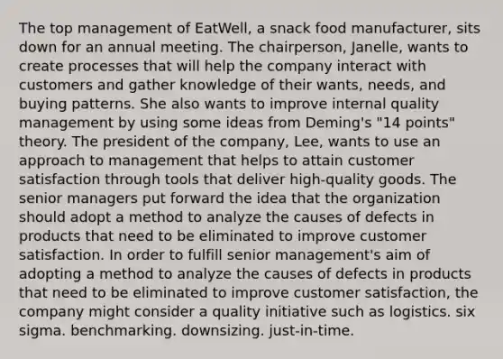 The top management of EatWell, a snack food manufacturer, sits down for an annual meeting. The chairperson, Janelle, wants to create processes that will help the company interact with customers and gather knowledge of their wants, needs, and buying patterns. She also wants to improve internal quality management by using some ideas from Deming's "14 points" theory. The president of the company, Lee, wants to use an approach to management that helps to attain customer satisfaction through tools that deliver high-quality goods. The senior managers put forward the idea that the organization should adopt a method to analyze the causes of defects in products that need to be eliminated to improve customer satisfaction. In order to fulfill senior management's aim of adopting a method to analyze the causes of defects in products that need to be eliminated to improve customer satisfaction, the company might consider a quality initiative such as logistics. six sigma. benchmarking. downsizing. just-in-time.