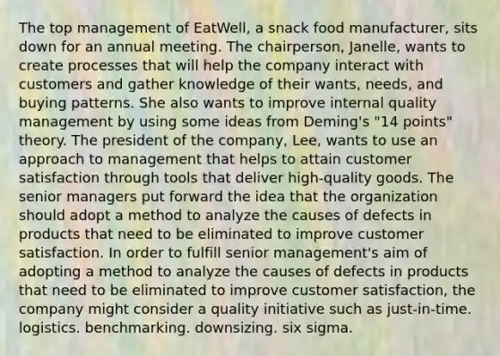 The top management of EatWell, a snack food manufacturer, sits down for an annual meeting. The chairperson, Janelle, wants to create processes that will help the company interact with customers and gather knowledge of their wants, needs, and buying patterns. She also wants to improve internal quality management by using some ideas from Deming's "14 points" theory. The president of the company, Lee, wants to use an approach to management that helps to attain customer satisfaction through tools that deliver high-quality goods. The senior managers put forward the idea that the organization should adopt a method to analyze the causes of defects in products that need to be eliminated to improve customer satisfaction. In order to fulfill senior management's aim of adopting a method to analyze the causes of defects in products that need to be eliminated to improve customer satisfaction, the company might consider a quality initiative such as just-in-time. logistics. benchmarking. downsizing. six sigma.