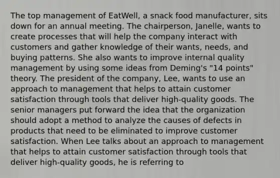 The top management of EatWell, a snack food manufacturer, sits down for an annual meeting. The chairperson, Janelle, wants to create processes that will help the company interact with customers and gather knowledge of their wants, needs, and buying patterns. She also wants to improve internal quality management by using some ideas from Deming's "14 points" theory. The president of the company, Lee, wants to use an approach to management that helps to attain customer satisfaction through tools that deliver high-quality goods. The senior managers put forward the idea that the organization should adopt a method to analyze the causes of defects in products that need to be eliminated to improve customer satisfaction. When Lee talks about an approach to management that helps to attain customer satisfaction through tools that deliver high-quality goods, he is referring to