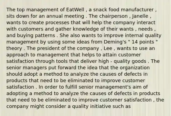 The top management of EatWell , a snack food manufacturer , sits down for an annual meeting . The chairperson , Janelle , wants to create processes that will help the company interact with customers and gather knowledge of their wants , needs , and buying patterns . She also wants to improve internal quality management by using some ideas from Deming's " 14 points " theory . The president of the company , Lee , wants to use an approach to management that helps to attain customer satisfaction through tools that deliver high - quality goods . The senior managers put forward the idea that the organization should adopt a method to analyze the causes of defects in products that need to be eliminated to improve customer satisfaction . In order to fulfill senior management's aim of adopting a method to analyze the causes of defects in products that need to be eliminated to improve customer satisfaction , the company might consider a quality initiative such as