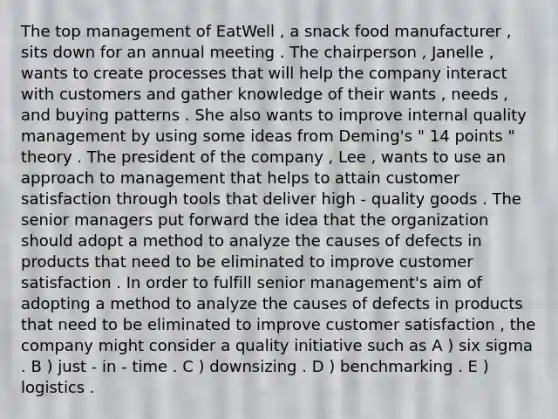 The top management of EatWell , a snack food manufacturer , sits down for an annual meeting . The chairperson , Janelle , wants to create processes that will help the company interact with customers and gather knowledge of their wants , needs , and buying patterns . She also wants to improve internal quality management by using some ideas from Deming's " 14 points " theory . The president of the company , Lee , wants to use an approach to management that helps to attain customer satisfaction through tools that deliver high - quality goods . The senior managers put forward the idea that the organization should adopt a method to analyze the causes of defects in products that need to be eliminated to improve customer satisfaction . In order to fulfill senior management's aim of adopting a method to analyze the causes of defects in products that need to be eliminated to improve customer satisfaction , the company might consider a quality initiative such as A ) six sigma . B ) just - in - time . C ) downsizing . D ) benchmarking . E ) logistics .