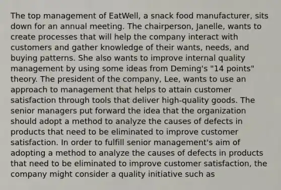 The top management of EatWell, a snack food manufacturer, sits down for an annual meeting. The chairperson, Janelle, wants to create processes that will help the company interact with customers and gather knowledge of their wants, needs, and buying patterns. She also wants to improve internal quality management by using some ideas from Deming's "14 points" theory. The president of the company, Lee, wants to use an approach to management that helps to attain customer satisfaction through tools that deliver high-quality goods. The senior managers put forward the idea that the organization should adopt a method to analyze the causes of defects in products that need to be eliminated to improve customer satisfaction. In order to fulfill senior management's aim of adopting a method to analyze the causes of defects in products that need to be eliminated to improve customer satisfaction, the company might consider a quality initiative such as