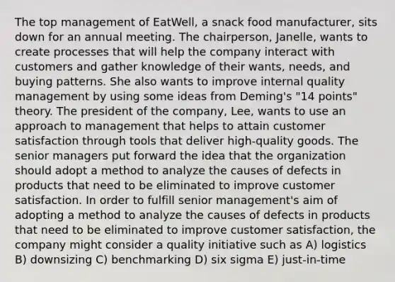 The top management of EatWell, a snack food manufacturer, sits down for an annual meeting. The chairperson, Janelle, wants to create processes that will help the company interact with customers and gather knowledge of their wants, needs, and buying patterns. She also wants to improve internal quality management by using some ideas from Deming's "14 points" theory. The president of the company, Lee, wants to use an approach to management that helps to attain customer satisfaction through tools that deliver high-quality goods. The senior managers put forward the idea that the organization should adopt a method to analyze the causes of defects in products that need to be eliminated to improve customer satisfaction. In order to fulfill senior management's aim of adopting a method to analyze the causes of defects in products that need to be eliminated to improve customer satisfaction, the company might consider a quality initiative such as A) logistics B) downsizing C) benchmarking D) six sigma E) just-in-time