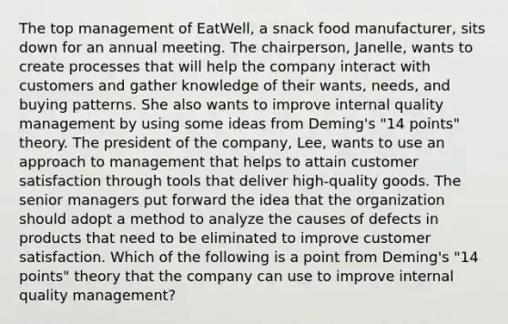 The top management of EatWell, a snack food manufacturer, sits down for an annual meeting. The chairperson, Janelle, wants to create processes that will help the company interact with customers and gather knowledge of their wants, needs, and buying patterns. She also wants to improve internal quality management by using some ideas from Deming's "14 points" theory. The president of the company, Lee, wants to use an approach to management that helps to attain customer satisfaction through tools that deliver high-quality goods. The senior managers put forward the idea that the organization should adopt a method to analyze the causes of defects in products that need to be eliminated to improve customer satisfaction. Which of the following is a point from Deming's "14 points" theory that the company can use to improve internal quality management?