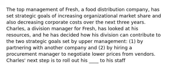 The top management of Fresh, a food distribution company, has set strategic goals of increasing organizational market share and also decreasing corporate costs over the next three years. Charles, a division manager for Fresh, has looked at his resources, and he has decided how his division can contribute to the two strategic goals set by upper management: (1) by partnering with another company and (2) by hiring a procurement manager to negotiate lower prices from vendors. Charles' next step is to roll out his ____ to his staff