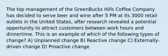 The top management of the GreenBucks Hills Coffee Company has decided to serve beer and wine after 5 PM at its 3000 retail outlets in the United States, after research revealed a potential opportunity to attract customers between work hours and dinnertime. This is an example of which of the following types of change? A) Unplanned change B) Reactive change C) Externally-driven change D) Proactive change