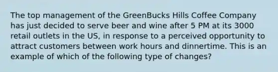 The top management of the GreenBucks Hills Coffee Company has just decided to serve beer and wine after 5 PM at its 3000 retail outlets in the US, in response to a perceived opportunity to attract customers between work hours and dinnertime. This is an example of which of the following type of changes?