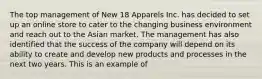 The top management of New 18 Apparels Inc. has decided to set up an online store to cater to the changing business environment and reach out to the Asian market. The management has also identified that the success of the company will depend on its ability to create and develop new products and processes in the next two years. This is an example of