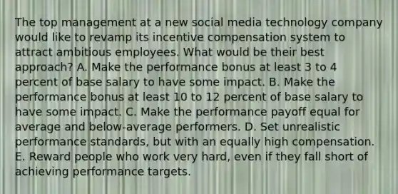 The top management at a new social media technology company would like to revamp its incentive compensation system to attract ambitious employees. What would be their best approach? A. Make the performance bonus at least 3 to 4 percent of base salary to have some impact. B. Make the performance bonus at least 10 to 12 percent of base salary to have some impact. C. Make the performance payoff equal for average and below-average performers. D. Set unrealistic performance standards, but with an equally high compensation. E. Reward people who work very hard, even if they fall short of achieving performance targets.