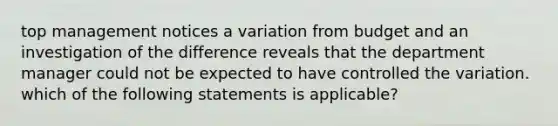 top management notices a variation from budget and an investigation of the difference reveals that the department manager could not be expected to have controlled the variation. which of the following statements is applicable?