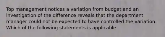 Top management notices a variation from budget and an investigation of the difference reveals that the department manager could not be expected to have controlled the variation. Which of the following statements is applicable