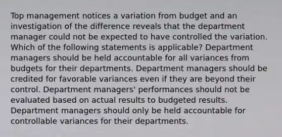 Top management notices a variation from budget and an investigation of the difference reveals that the department manager could not be expected to have controlled the variation. Which of the following statements is applicable? Department managers should be held accountable for all variances from budgets for their departments. Department managers should be credited for favorable variances even if they are beyond their control. Department managers' performances should not be evaluated based on actual results to budgeted results. Department managers should only be held accountable for controllable variances for their departments.