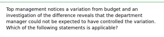 Top management notices a variation from budget and an investigation of the difference reveals that the department manager could not be expected to have controlled the variation. Which of the following statements is applicable?