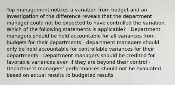 Top management notices a variation from budget and an investigation of the difference reveals that the department manager could not be expected to have controlled the variation. Which of the following statements is applicable? - Department managers should be held accountable for all variances from budgets for their departments - department managers should only be held accountable for controllable variances for their departments - Department managers should be credited for favorable variances even if they are beyond their control - Department managers' performances should not be evaluated based on actual results to budgeted results