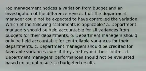 Top management notices a variation from budget and an investigation of the difference reveals that the department manager could not be expected to have controlled the variation. Which of the following statements is applicable? a. Department managers should be held accountable for all variances from budgets for their departments. b. Department managers should only be held accountable for controllable variances for their departments. c. Department managers should be credited for favorable variances even if they are beyond their control. d. Department managers' performances should not be evaluated based on actual results to budgeted results.