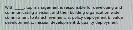 With _____, top management is responsible for developing and communicating a vision, and then building organization-wide commitment to its achievement. a. policy deployment b. value development c. mission development d. quality deployment