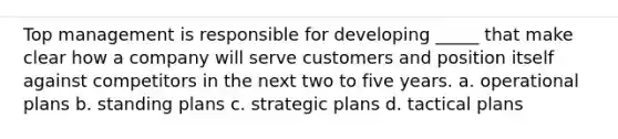 Top management is responsible for developing _____ that make clear how a company will serve customers and position itself against competitors in the next two to five years. a. operational plans b. standing plans c. strategic plans d. tactical plans