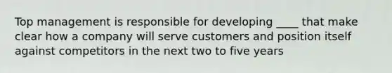 Top management is responsible for developing ____ that make clear how a company will serve customers and position itself against competitors in the next two to five years