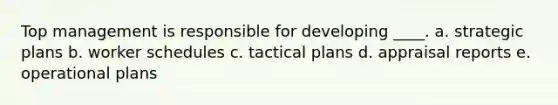 Top management is responsible for developing ____. a. strategic plans b. worker schedules c. tactical plans d. appraisal reports e. operational plans