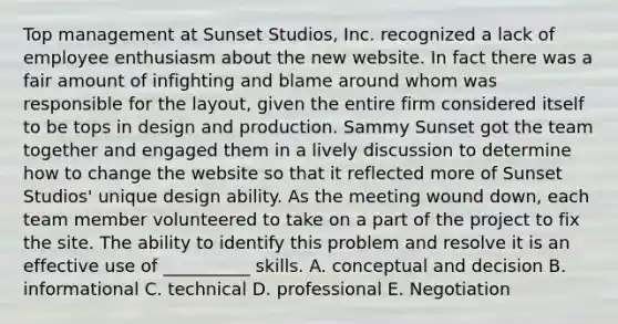 Top management at Sunset Studios, Inc. recognized a lack of employee enthusiasm about the new website. In fact there was a fair amount of infighting and blame around whom was responsible for the layout, given the entire firm considered itself to be tops in design and production. Sammy Sunset got the team together and engaged them in a lively discussion to determine how to change the website so that it reflected more of Sunset Studios' unique design ability. As the meeting wound down, each team member volunteered to take on a part of the project to fix the site. The ability to identify this problem and resolve it is an effective use of __________ skills. A. conceptual and decision B. informational C. technical D. professional E. Negotiation