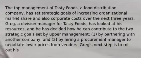 The top management of Tasty Foods, a food distribution company, has set strategic goals of increasing organizational market share and also corporate costs over the next three years. Greg, a division manager for Tasty Foods, has looked at his resources, and he has decided how he can contribute to the two strategic goals set by upper management: (1) by partnering with another company, and (2) by hiring a procurement manager to negotiate lower prices from vendors. Greg's next step is to roll out his